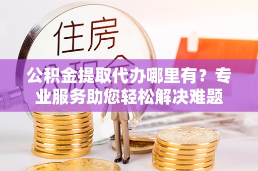 长顺公积金提取代办哪里有？专业服务助您轻松解决难题