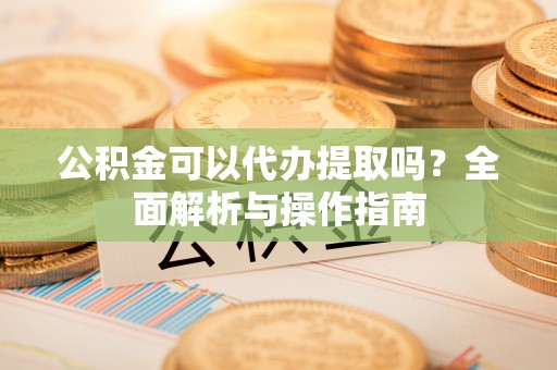 长顺公积金可以代办提取吗？全面解析与操作指南