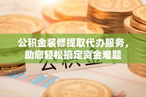 长顺公积金装修提取代办服务，助您轻松搞定资金难题