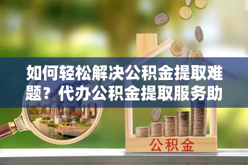 长顺如何轻松解决公积金提取难题？代办公积金提取服务助您一臂之力