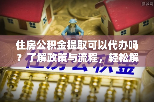 长顺住房公积金提取可以代办吗？了解政策与流程，轻松解决疑惑