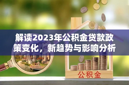长顺解读2023年公积金贷款政策变化，新趋势与影响分析