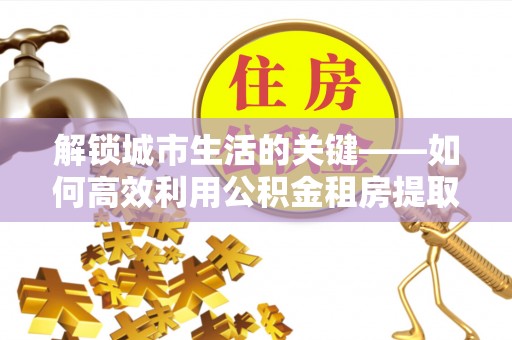 长顺解锁城市生活的关键——如何高效利用公积金租房提取实现居住自由
