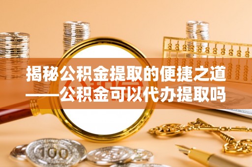 长顺揭秘公积金提取的便捷之道——公积金可以代办提取吗？