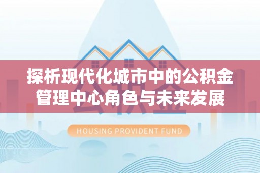 长顺探析现代化城市中的公积金管理中心角色与未来发展
