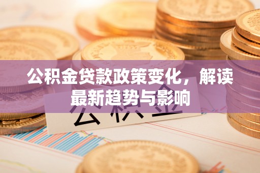 长顺公积金贷款政策变化，解读最新趋势与影响