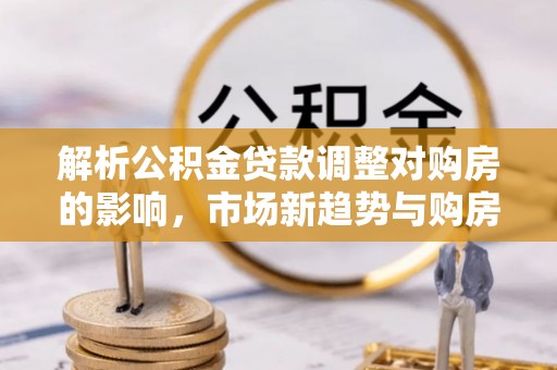 长顺解析公积金贷款调整对购房的影响，市场新趋势与购房者策略