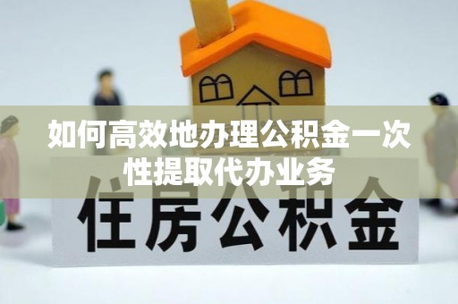 长顺如何高效地办理公积金一次性提取代办业务