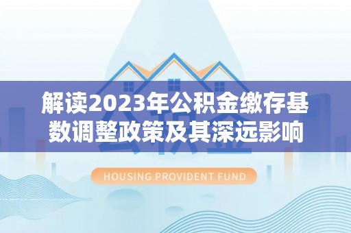 长顺解读2023年公积金缴存基数调整政策及其深远影响