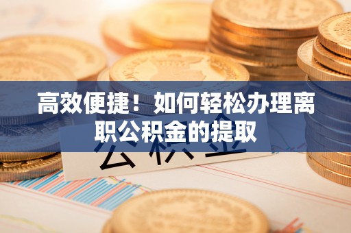 长顺高效便捷！如何轻松办理离职公积金的提取