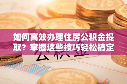长顺如何高效办理住房公积金提取？掌握这些技巧轻松搞定