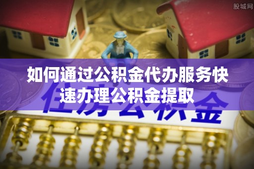 长顺如何通过公积金代办服务快速办理公积金提取