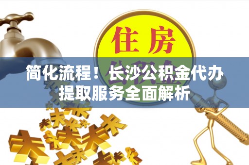 长顺简化流程！长沙公积金代办提取服务全面解析