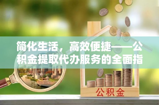 长顺简化生活，高效便捷——公积金提取代办服务的全面指南