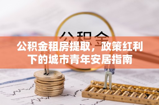 长顺公积金租房提取，政策红利下的城市青年安居指南