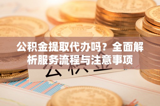 长顺公积金提取代办吗？全面解析服务流程与注意事项