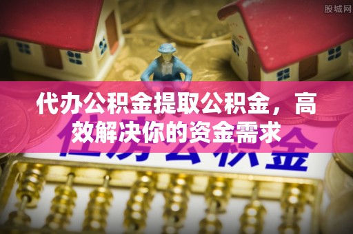 长顺代办公积金提取公积金，高效解决你的资金需求