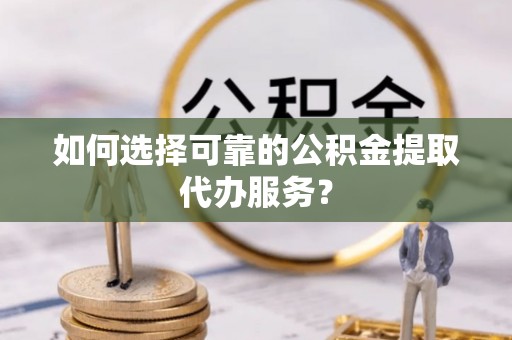 长顺如何选择可靠的公积金提取代办服务？