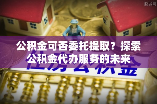长顺公积金可否委托提取？探索公积金代办服务的未来