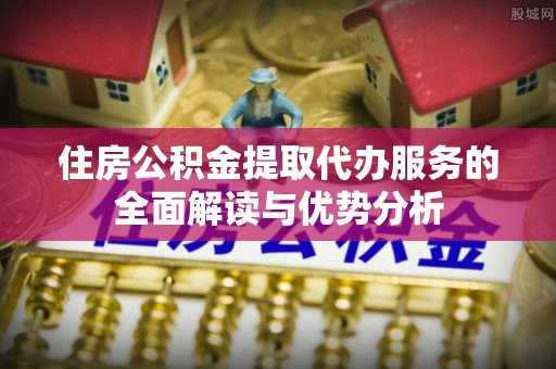 长顺住房公积金提取代办服务的全面解读与优势分析