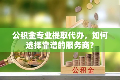 长顺公积金专业提取代办，如何选择靠谱的服务商？