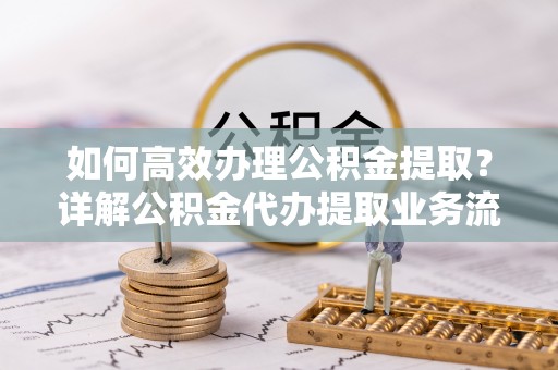 长顺如何高效办理公积金提取？详解公积金代办提取业务流程与优势