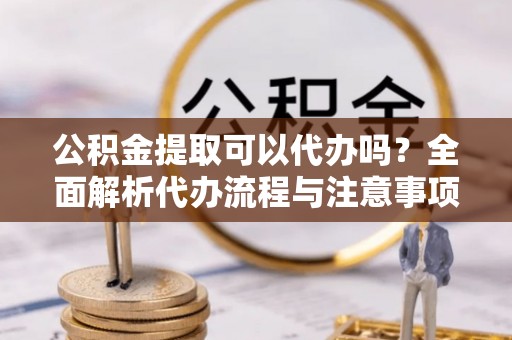 长顺公积金提取可以代办吗？全面解析代办流程与注意事项