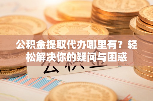 长顺公积金提取代办哪里有？轻松解决你的疑问与困惑
